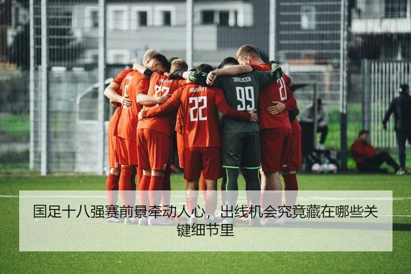 国足十八强赛前景牵动人心，出线机会究竟藏在哪些关键细节里