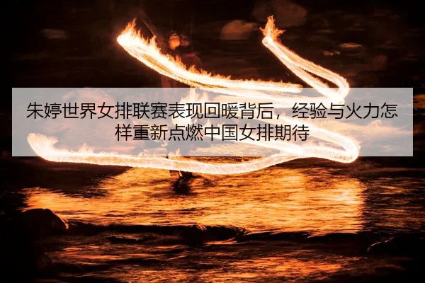 朱婷世界女排联赛表现回暖背后，经验与火力怎样重新点燃中国女排期待